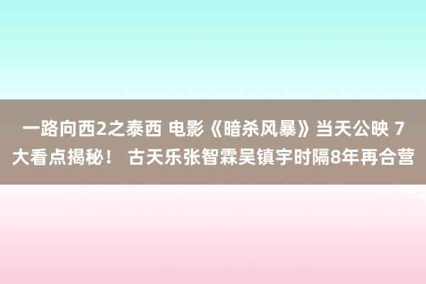 一路向西2之泰西 电影《暗杀风暴》当天公映 7大看点揭秘！ 古天乐张智霖吴镇宇时隔8年再合营