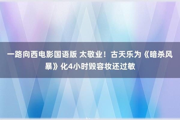 一路向西电影国语版 太敬业！古天乐为《暗杀风暴》化4小时毁容妆还过敏