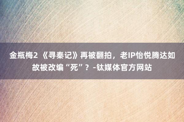 金瓶梅2 《寻秦记》再被翻拍，老IP怡悦腾达如故被改编“死”？-钛媒体官方网站