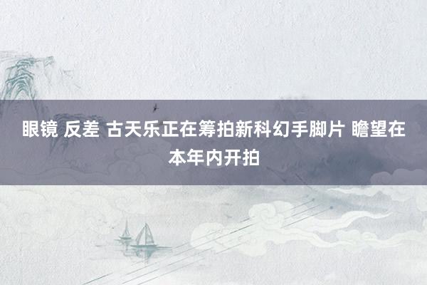 眼镜 反差 古天乐正在筹拍新科幻手脚片 瞻望在本年内开拍