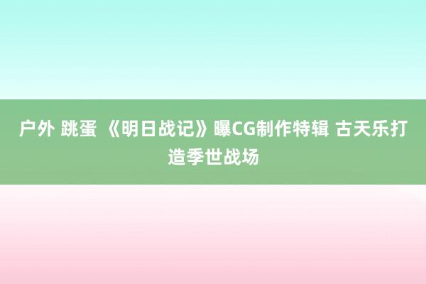 户外 跳蛋 《明日战记》曝CG制作特辑 古天乐打造季世战场