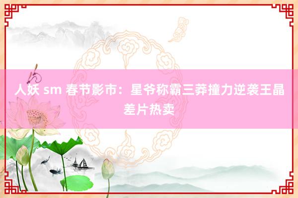 人妖 sm 春节影市：星爷称霸三莽撞力逆袭王晶差片热卖