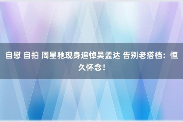 自慰 自拍 周星驰现身追悼吴孟达 告别老搭档：恒久怀念！