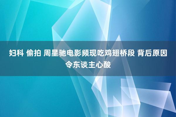 妇科 偷拍 周星驰电影频现吃鸡翅桥段 背后原因令东谈主心酸