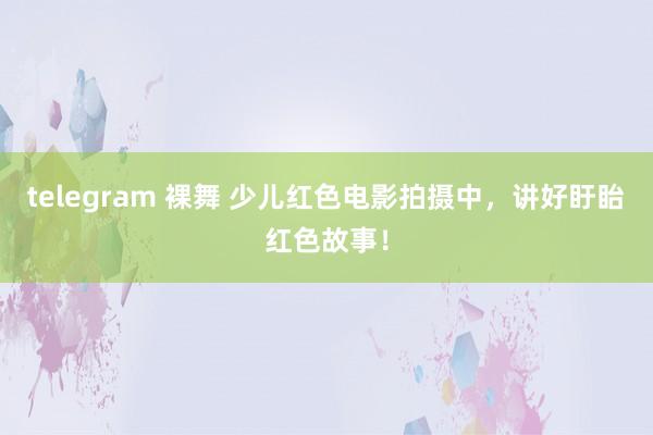 telegram 裸舞 少儿红色电影拍摄中，讲好盱眙红色故事！