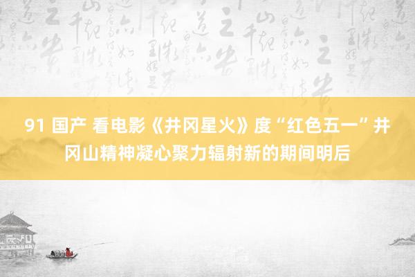 91 国产 看电影《井冈星火》度“红色五一”井冈山精神凝心聚力辐射新的期间明后