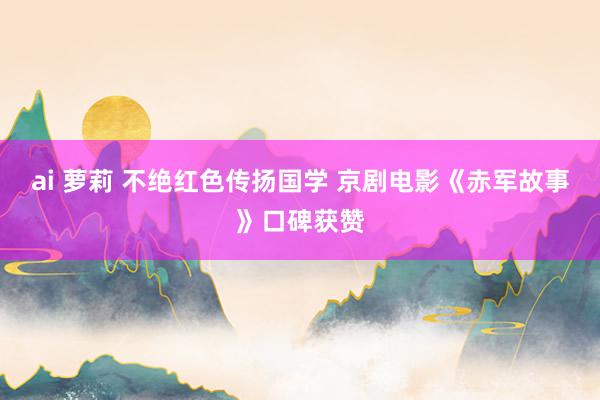 ai 萝莉 不绝红色传扬国学 京剧电影《赤军故事》口碑获赞