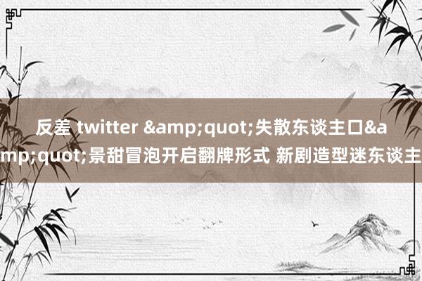 反差 twitter &quot;失散东谈主口&quot;景甜冒泡开启翻牌形式 新剧造型迷东谈主