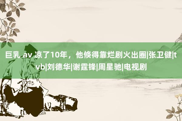 巨乳 av 凉了10年，他倏得靠烂剧火出圈|张卫健|tvb|刘德华|谢霆锋|周星驰|电视剧