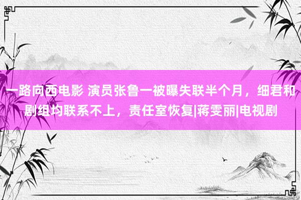 一路向西电影 演员张鲁一被曝失联半个月，细君和剧组均联系不上，责任室恢复|蒋雯丽|电视剧