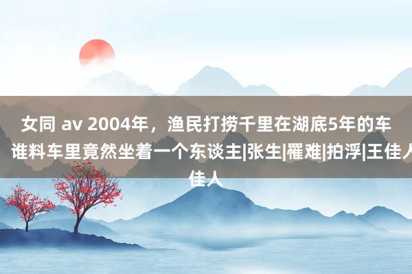 女同 av 2004年，渔民打捞千里在湖底5年的车，谁料车里竟然坐着一个东谈主|张生|罹难|拍浮|王佳人