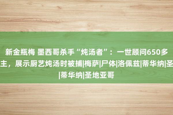 新金瓶梅 墨西哥杀手“炖汤者”：一世顾问650多东说念主，展示厨艺炖汤时被捕|梅萨|尸体|洛佩兹|蒂华纳|圣地亚哥