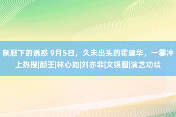 制服下的诱惑 9月5日，久未出头的霍建华，一霎冲上热搜|颜王|林心如|刘亦菲|文娱圈|演艺功绩