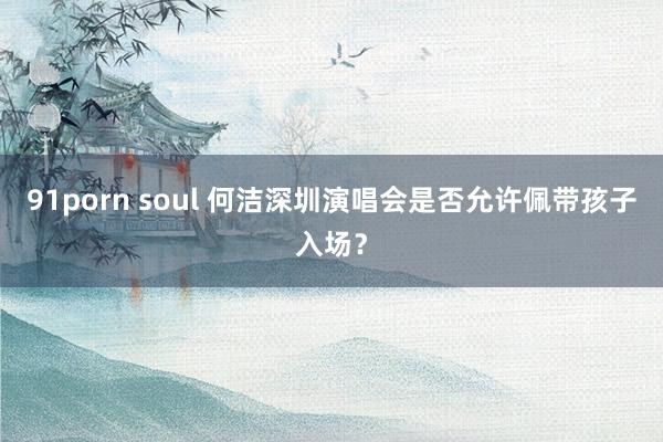 91porn soul 何洁深圳演唱会是否允许佩带孩子入场？