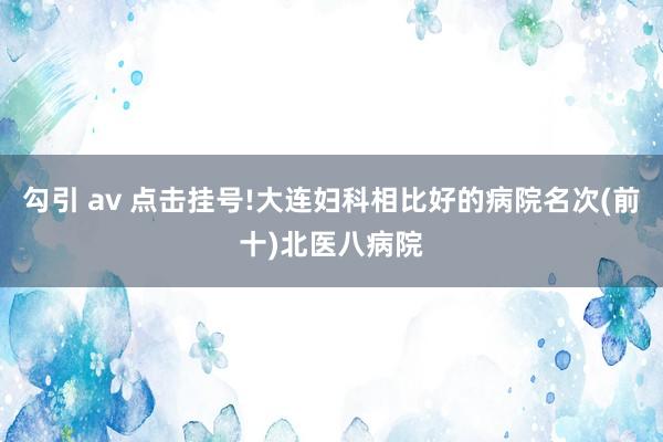 勾引 av 点击挂号!大连妇科相比好的病院名次(前十)北医八病院