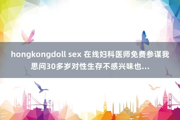 hongkongdoll sex 在线妇科医师免费参谋我思问30多岁对性生存不感兴味也...