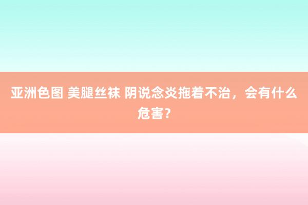 亚洲色图 美腿丝袜 阴说念炎拖着不治，会有什么危害？