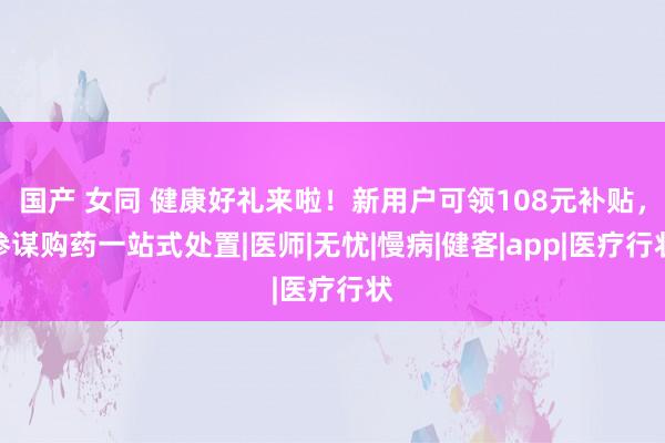 国产 女同 健康好礼来啦！新用户可领108元补贴，参谋购药一站式处置|医师|无忧|慢病|健客|app|医疗行状