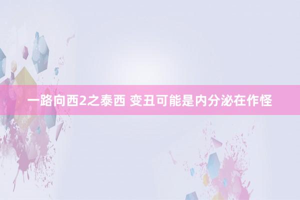 一路向西2之泰西 变丑可能是内分泌在作怪