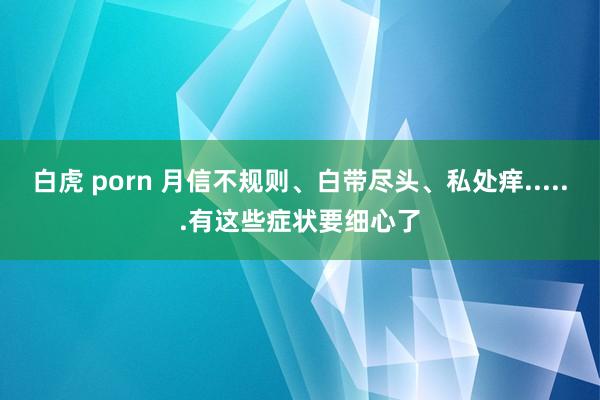 白虎 porn 月信不规则、白带尽头、私处痒......有这些症状要细心了