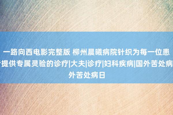 一路向西电影完整版 柳州晨曦病院针织为每一位患者提供专属灵验的诊疗|大夫|诊疗|妇科疾病|国外苦处病日