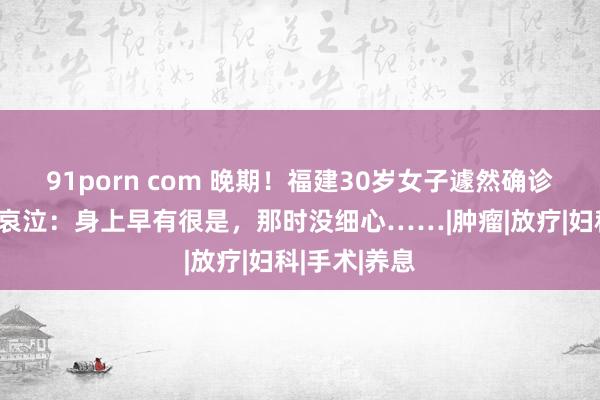 91porn com 晚期！福建30岁女子遽然确诊宫颈癌崩溃哀泣：身上早有很是，那时没细心……|肿瘤|放疗|妇科|手术|养息