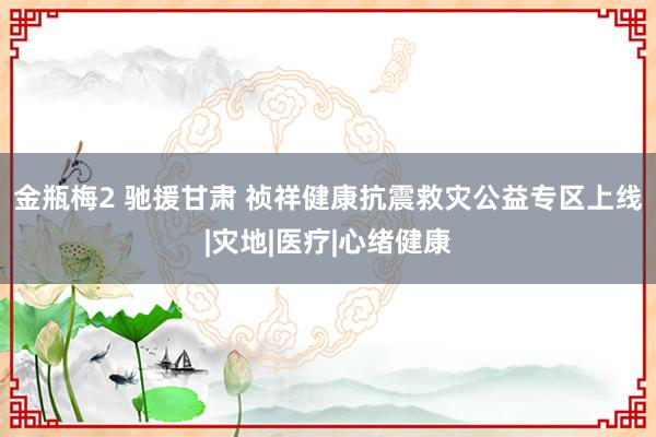 金瓶梅2 驰援甘肃 祯祥健康抗震救灾公益专区上线|灾地|医疗|心绪健康