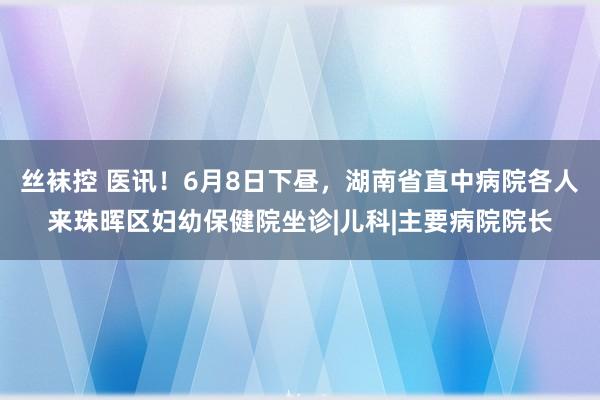 丝袜控 医讯！6月8日下昼，湖南省直中病院各人来珠晖区妇幼保健院坐诊|儿科|主要病院院长