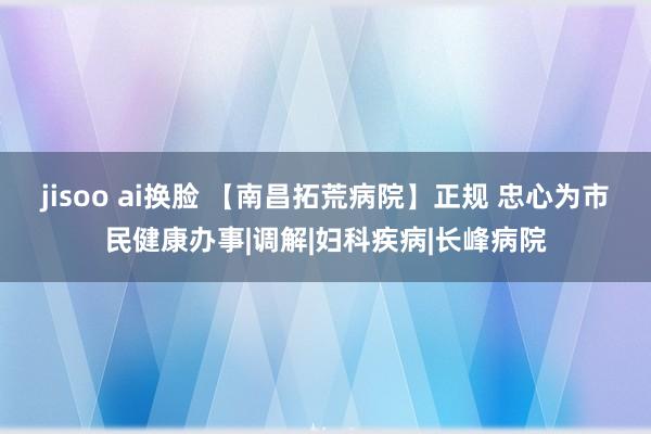 jisoo ai换脸 【南昌拓荒病院】正规 忠心为市民健康办事|调解|妇科疾病|长峰病院