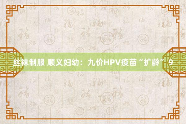 丝袜制服 顺义妇幼：九价HPV疫苗“扩龄” 9