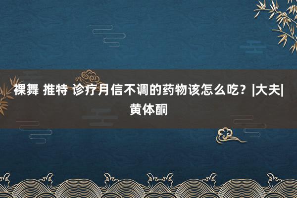 裸舞 推特 诊疗月信不调的药物该怎么吃？|大夫|黄体酮