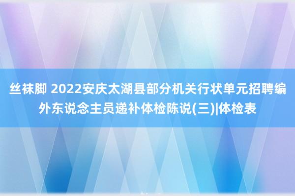 丝袜脚 2022安庆太湖县部分机关行状单元招聘编外东说念主员递补体检陈说(三)|体检表