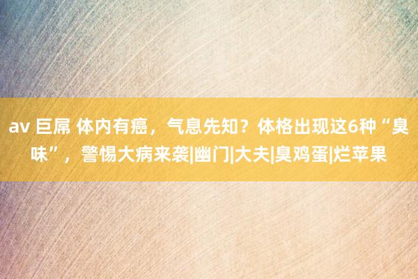 av 巨屌 体内有癌，气息先知？体格出现这6种“臭味”，警惕大病来袭|幽门|大夫|臭鸡蛋|烂苹果