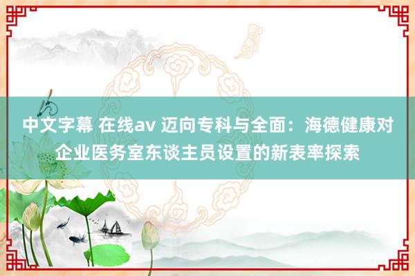 中文字幕 在线av 迈向专科与全面：海德健康对企业医务室东谈主员设置的新表率探索