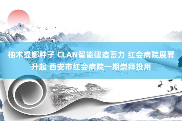 柚木提娜种子 CLAN智能建造蓄力 红会病院展翼升起 西安市红会病院一期崇拜投用