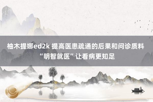 柚木提娜ed2k 提高医患疏通的后果和问诊质料 “明智就医”让看病更知足