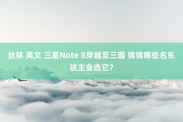 丝袜 英文 三星Note 8穿越至三国 猜猜哪些名东谈主会选它？