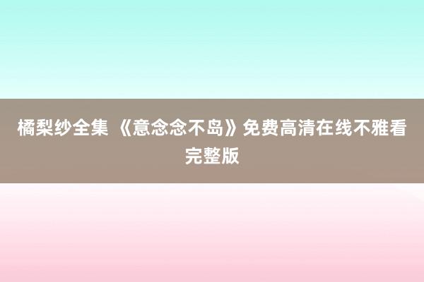 橘梨纱全集 《意念念不岛》免费高清在线不雅看完整版