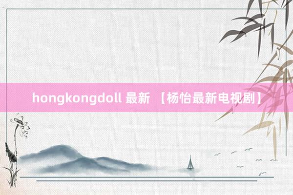 hongkongdoll 最新 【杨怡最新电视剧】