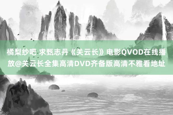 橘梨纱吧 求甄志丹《关云长》电影QVOD在线播放@关云长全集高清DVD齐备版高清不雅看地址