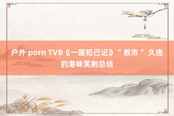 户外 porn TVB《一屋知己记》＂救市＂ 久违的港味笑剧总结