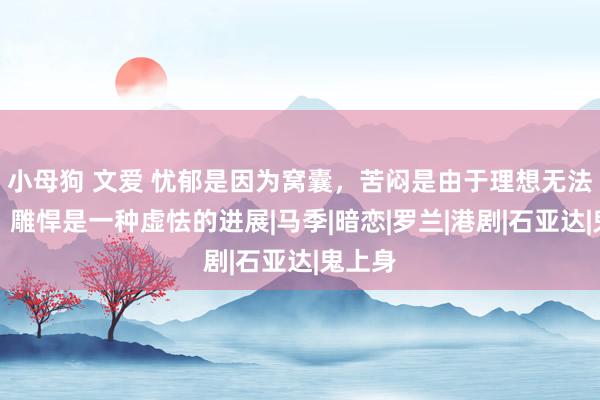 小母狗 文爱 忧郁是因为窝囊，苦闷是由于理想无法餍足，雕悍是一种虚怯的进展|马季|暗恋|罗兰|港剧|石亚达|鬼上身