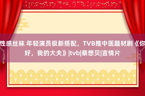 性感丝袜 年轻演员极新搭配，TVB推中医题材剧《你好，我的大夫》|tvb|蔡想贝|言情片