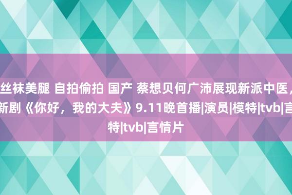 丝袜美腿 自拍偷拍 国产 蔡想贝何广沛展现新派中医，TVB新剧《你好，我的大夫》9.11晚首播|演员|模特|tvb|言情片