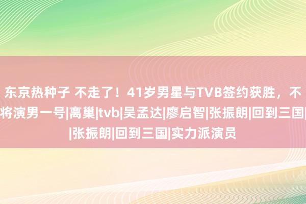 东京热种子 不走了！41岁男星与TVB签约获胜，不仅加工资还将演男一号|离巢|tvb|吴孟达|廖启智|张振朗|回到三国|实力派演员