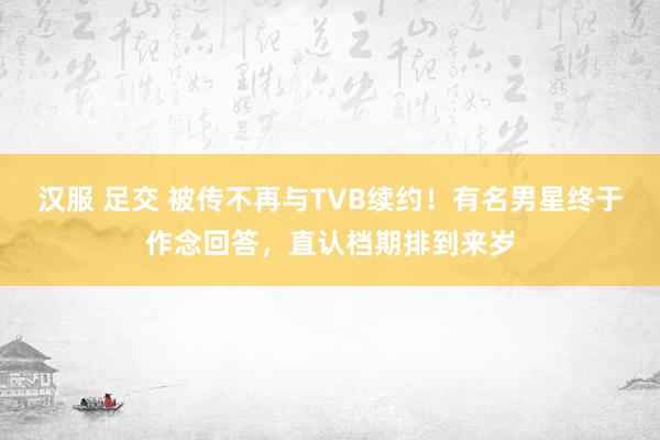 汉服 足交 被传不再与TVB续约！有名男星终于作念回答，直认档期排到来岁