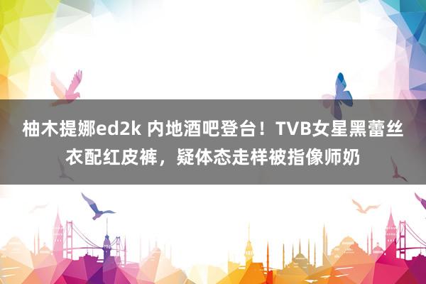 柚木提娜ed2k 内地酒吧登台！TVB女星黑蕾丝衣配红皮裤，疑体态走样被指像师奶