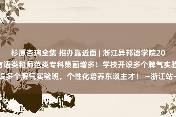 杉原杏璃全集 招办靠近面 | 浙江异邦语学院2021年招收2070东谈主，言语类和师范类专科策画增多！学校开设多个脾气实验班，个性化培养东谈主才！ —浙江站—中国教诲在线