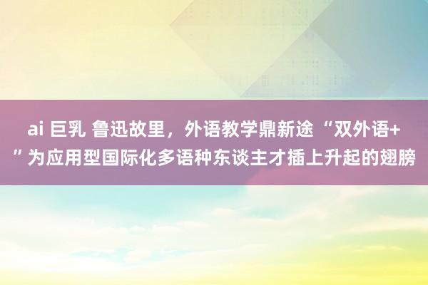 ai 巨乳 鲁迅故里，外语教学鼎新途 “双外语+”为应用型国际化多语种东谈主才插上升起的翅膀