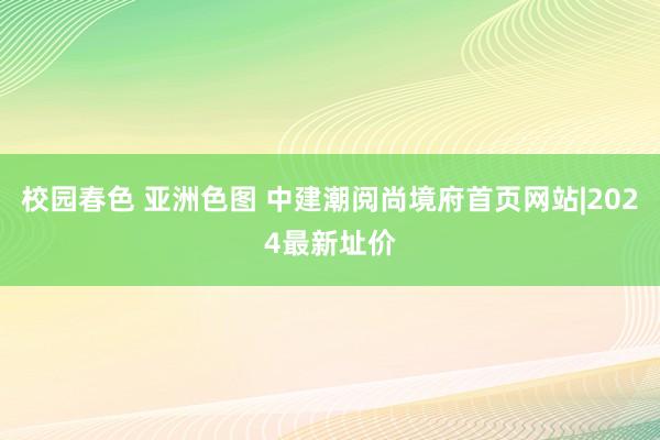 校园春色 亚洲色图 中建潮阅尚境府首页网站|2024最新址价